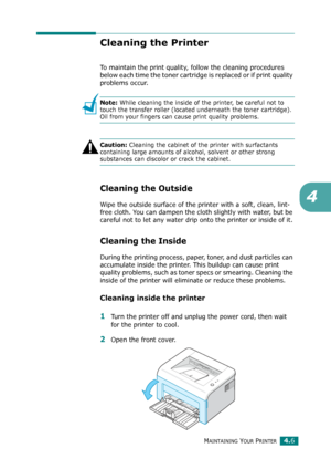 Page 50MAINTAINING YOUR PRINTER4.6
4
Cleaning the Printer
To maintain the print quality, follow the cleaning procedures 
below each time the toner cartridge is replaced or if print quality 
problems occur.
Note: While cleaning the inside of the printer, be careful not to 
touch the transfer roller (located underneath the toner cartridge). 
Oil from your fingers can cause print quality problems.
Caution: Cleaning the cabinet of the printer with surfactants 
containing large amounts of alcohol, solvent or other...