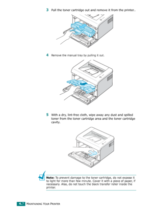 Page 51MAINTAINING YOUR PRINTER4.7
3Pull the toner cartridge out and remove it from the printer..
4Remove the manual tray by pulling it out. 
5With a dry, lint-free cloth, wipe away any dust and spilled 
toner from the toner cartridge area and the toner cartridge 
cavity.
Note: To prevent damage to the toner cartridge, do not expose it 
to light for more than few minute. Cover it with a piece of paper, if 
necessary. Also, do not touch the black transfer roller inside the 
printer. 
Downloaded From...