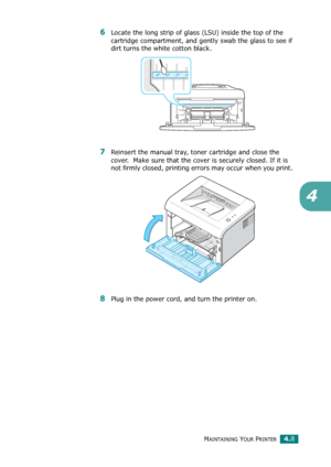 Page 52MAINTAINING YOUR PRINTER4.8
4
6Locate the long strip of glass (LSU) inside the top of the 
cartridge compartment, and gently swab the glass to see if 
dirt turns the white cotton black.
7Reinsert the manual tray, toner cartridge and close the 
cover.  Make sure that the cover is securely closed. If it is 
not firmly closed, printing errors may occur when you print. 
8Plug in the power cord, and turn the printer on.
Downloaded From ManualsPrinter.com Manuals 