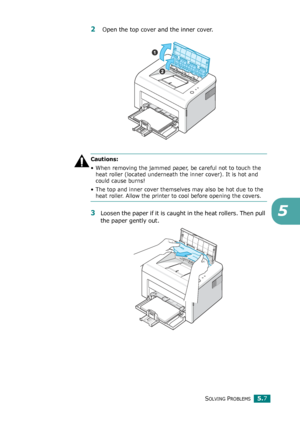 Page 60SOLVING PROBLEMS5.7
5
2 Open the top cover and the inner cover. 
Cautions: 
• When removing the jammed paper, be careful not to touch the 
heat roller (located underneath the inner cover). It is hot and 
could cause burns!
• The top and inner cover themselves may also be hot due to the 
heat roller. Allow the printer to cool before opening the covers.
3Loosen the paper if it is caught in the heat rollers. Then pull 
the paper gently out. 
Downloaded From ManualsPrinter.com Manuals 