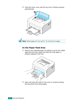 Page 61SOLVING PROBLEMS5.8
4Close the inner cover and the top cover. Printing resumes 
automatically. 
Note: Failed pages will not reprint. Try printing the pages.
In the Paper Feed Area
1Remove any missfeed paper by pulling it out by the visible 
edge from the tray. Make sure that all of the paper is 
properly aligned in the tray. 
2Open and close the front or top cover to resume printing 
the document from failed pages.
Downloaded From ManualsPrinter.com Manuals 