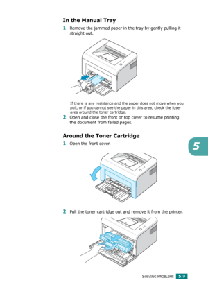 Page 62SOLVING PROBLEMS5.9
5
In the Manual Tray
1Remove the jammed paper in the tray by gently pulling it 
straight out.
If there is any resistance and the paper does not move when you 
pull, or if you cannot see the paper in this area, check the fuser 
area around the toner cartridge.  
2Open and close the front or top cover to resume printing 
the document from failed pages.
Around the Toner Cartridge
1Open the front cover.
2Pull the toner cartridge out and remove it from the printer.
Downloaded From...