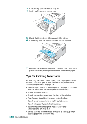 Page 63SOLVING PROBLEMS5.10
3If necessary, pull the manual tray out.
4Gently pull the paper toward you. 
5Check that there is no other paper in the printer. 
6If necessary, push the manual tray back into the machine.
7Reinstall the toner cartridge and close the front cover. Your 
printer resumes printing the document from failed pages. 
Tips for Avoiding Paper Jams
By selecting the correct paper types, most paper jams can be 
avoided. If a paper jam occurs, follow the steps outlined in 
“Clearing Paper Jams” on...