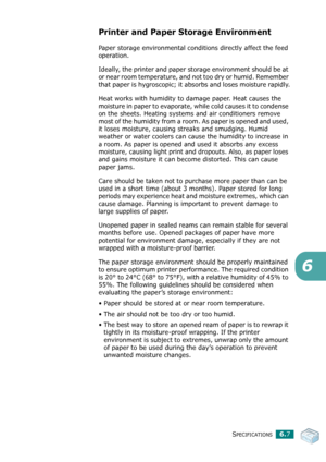 Page 82SPECIFICATIONS6.7
6
Printer and Paper Storage Environment
Paper storage environmental conditions directly affect the feed 
operation.
Ideally, the printer and paper storage environment should be at 
or near room temperature, and not too dry or humid. Remember 
that paper is hygroscopic; it absorbs and loses moisture rapidly.
Heat works with humidity to damage paper. Heat causes the 
moisture in paper to evaporate, while cold causes it to condense 
on the sheets. Heating systems and air conditioners...