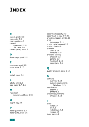 Page 831
INDEX
C
cancel, print 3.10
card, print 3.9
clean, printer 4.6
connect
power cord
 2.10
USB cable 2.9
control panel, use 1.6
D
demo page, print 2.11
E
envelopes, print 3.8
error, solve 5.17
I
install, toner 2.4
L
labels, print 3.8
load paper 2.7, 3.6
M
Macintosh
common problems
 5.18
O
output tray 3.6
P
paper guidelines 3.3
paper jams, clear 5.6
paper load capacity 3.3
paper load, in tray 2.7, 3.6
preprinted paper, print 3.10
print
demo page
 2.11
printer cable, connect 2.9
printer, clean 4.6
problem...