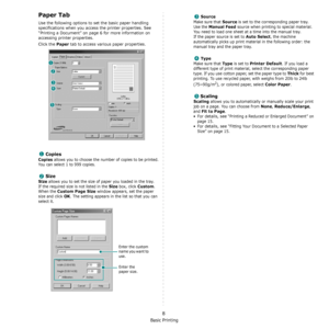 Page 93Basic Printing
8
Paper Tab
Use the following options to set the basic paper handling 
specifications when you access the printer properties. See 
“Printing a Document” on page 6 for more information on 
accessing printer properties. 
Click the 
Paper tab to access various paper properties. 
Copies
Copies allows you to choose the number of copies to be printed. 
You can select 1 to 999 copies. 
Size
Size allows you to set the size of paper you loaded in the tray. 
If the required size is not listed in the...