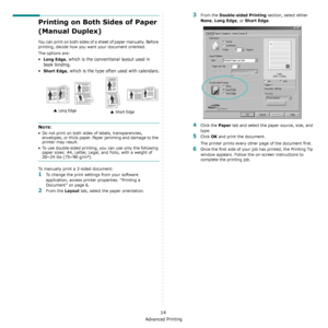 Page 99Advanced Printing
14
Printing on Both Sides of Paper 
(Manual Duplex)
You can print on both sides of a sheet of paper manually. Before 
printing, decide how you want your document oriented.
The options are:
•Long Edge, which is the conventional layout used in 
book binding.
•
Short Edge, which is the type often used with calendars.
NOTE: 
• Do not print on both sides of labels, transparencies, 
envelopes, or thick paper. Paper jamming and damage to the 
printer may result. 
• To use double-sided...