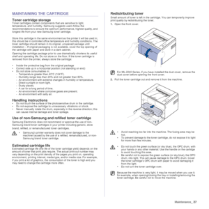 Page 27Maintenance_27
MAINTAINING THE CARTRIDGE
Toner cartridge storage
Toner cartridges contain components that are sensitive to light, 
temperature, and humidity. Samsung suggests users follow the 
recommendations to ensure the optimum performance, highest quality, and 
longest life from your new Samsung toner cartridge.
Store this cartridge in the same environment as the printer it will be used in; 
this should be in controlled office temperature and humidity conditions. The 
toner cartridge should remain in...