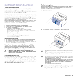 Page 27
Maintenance_27
MAINTAINING THE PRINTING CARTRIDGE
Toner cartridge storage
Toner cartridges contain componen ts that are sensitive to light, 
temperature, and humidity. Sams ung suggests users follow the 
recommendations to ensure the optimum performance, highest quality, and 
longest life from your new Samsung toner cartridge.
Store this cartridge in the same environ ment as the printer it will be used in; 
this should be in controlled office  temperature and humidity conditions. The 
toner cartridge...