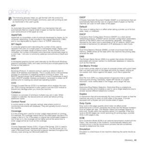 Page 44
Glossary_44
glossary
ADF
An Automatic Document Feeder  (ADF) is a mechanism that will 
automatically feed an original sheet of paper so that the machine can 
scan some amount of the paper at once. 
AppleTalk
AppleTalk is a proprietary suite of protocols developed by Apple, Inc for 
computer networking. It was included  in the original Macintosh (1984) 
and is now deprecated by Apple in favor of TCP/IP networking.
BIT Depth
A computer graphics term describing the number of bits used to 
represent the...