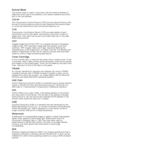 Page 47
47 _Glossary
Subnet Mask 
The subnet mask is used in conjunction with the network address to 
determine which part of the address  is the network address and which 
part is the host address.
TCP/IP
The Transmission Control Protocol (TCP) and the Internet Protocol (IP); 
the set of communications protocols  that implement the protocol stack 
on which the Internet and most commercial networks run.
TCR
Transmission Confirmation Report (TCR) provides details of each 
transmission such as job status, tr...