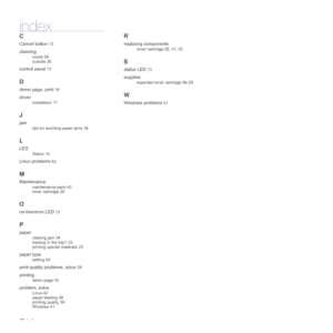 Page 48
48_Index
index
C
Cancel button 13
cleaning
inside 26
outside 26
control panel 13
D
demo page, print 16
driver
installation 17
J
jam
tips for avoiding paper jams 34
L
LED
Status 14
Linux problems 42
M
Maintenance
maintenance parts 43
toner cartridge 28
O
on-line/error LED 13
P
paper
clearing jam 34
loading in the tray1 22
printing special materials 23
paper type
setting 24
print quality problems, solve 39
printing
demo page 16
problem, solve
Linux 42
paper feeding 36
printing quality 39
Windows 41
R...