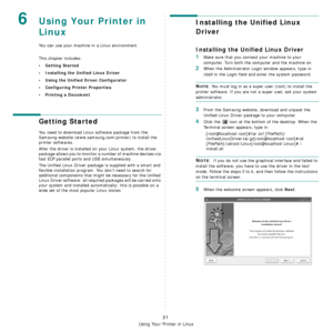 Page 74Using Your Printer in Linux
21
6Using Your Printer in 
Linux 
You can use your machine in a Linux environment. 
This chapter includes:
• Getting Started
• Installing the Unified Linux Driver
• Using the Unified Driver Configurator
• Configuring Printer Properties
• Printing a Document
Getting Started
You need to download Linux software package from the 
Samsung website (www.samsung.com/printer) to install the 
printer softwares.  
After the driver is installed on your Linux system, the driver 
package...