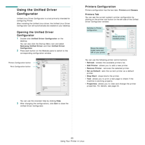 Page 76Using Your Printer in Linux
23
Using the Unified Driver 
Configurator
Unified Linux Driver Configurator is a tool primarily intended for 
configuring Printer.
After installing the Unified Linux driver, the Unified Linux Driver 
Configurator icon will automatically be created on your desktop.
Opening the Unified Driver 
Configurator
1Double-click Unified Driver Configurator on the 
desktop.
You can also click the Startup Menu icon and select 
Samsung Unified Driver and then Unified Driver 
Configurator
....