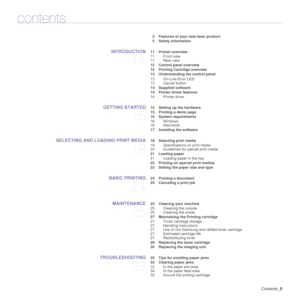 Page 9
Contents_9
contents
2 Features of your new laser product
5 Safety information
INTRODUCTION
11
 11 Printer overview
11 Front view
11 Rear view
 12 Control panel overview
 12 Printing Cartridge overview
 13 Understanding the control panel
13 On-Line /Error LED
13 Cancel button
 14 Supplied software
 14 Printer driver features
14 Printer driver
GETTING STARTED
15
 15 Setting up the hardware
 15 Printing a demo page
 16 System requirements16 Windows
16 Macintosh
 17 Installing the software
SELECTING AND...