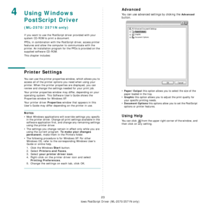 Page 69
Using Windows PostScript Driver (ML-2570/2571N only)
23
4Using Windows 
PostScript Driver
(ML-2570/2571N only)
If you want to use the PostScript driver provided with your 
system CD-ROM to print a document.
PPDs, in combination with the PostScript driver, access printer 
features and allow the computer to communicate with the 
printer. An installation program for the PPDs is provided on the 
supplied software CD-ROM. 
This chapter includes:
Printer Settings
You can use the printer properties window,...