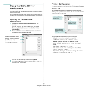 Page 75
Using Your Printer in Linux
29
Using the Unified Driver 
Configurator
Unified Linux Driver Configurator is a tool primarily intended for 
configuring Printer.
After installing the Unified Linux driver, the Unified Linux Driver 
Configurator icon will automatically be created on your desktop.
Opening the Unified Driver 
Configurator
1Double-click Unified Driver Configurator on the 
desktop.
You can also click the Startup Menu icon and select 
Samsung Unified Driver and then Unified Driver 
Configurator...