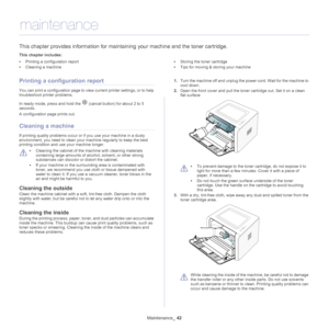 Page 42Maintenance_ 42
7.maintenance
This chapter provides information for maintaining your machine and the toner cartridge.
This chapter includes:
•Printing a configuration report
• Cleaning a machine •
Storing the toner cartridge
• Tips for moving & storing your machine
  
Printing a configuration report
You can print a configuration page to view  current printer settings, or to help 
troubleshoot printer problems. 
In ready mode, press and hold the 
 (cancel button) for about 2 to 5 
seconds.
A configuration...