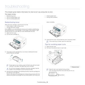 Page 44Troubleshooting_ 44
8.troubleshooting
This chapter gives helpful information fo r what to do if you encounter an error.
This chapter includes:
•Redistributing toner
• Tips for avoiding paper curls
• Tips for avoiding paper jams •
Clearing paper jams
• Solving other problems
  
Redistributing toner
When the toner cartridge is near the end of its life:
•Whi
te streaks or light printing occurs. 
•The
  LED blinks orange. 
If this happens, you can temporarily improve prin
 t quality by redistributing 
the...