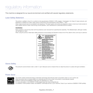 Page 7Regulatory information_ 7
regulatory information
This machine is designed for our  sound environment and certified with  several regulatory statements.
Laser Safety Statement
The printer is certified in the U.S. to conform to the requirements of DHHS 21 CFR, chapter 1 Subchapter J for Class I(1) laser  products, and 
elsewhere is certified as a Class I laser product co nforming to the requirements of IEC 60825-1 : 2007.
Class I laser products are not considered  to be 
 hazardous. The laser system and...