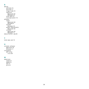 Page 84
38
S
settingdarkness
 15
favorites 17
image mode 15
resolutionMacintosh
 35
Windows 15toner save 15
true-type option 15
software installMacintosh
 32Windows 4
reinstallWindows
 10system requirementsMacintosh
 32uninstallMacintosh
 32
Windows 11status monitor, use 25
T
toner save, set 15
U
uninstall, software Macintosh
 32
Windows 11
uninstallingMFP driverLinux
 28
W
watermark create
 21
delete 21
edit 21
print 21
Downloaded From ManualsPrinter.com Manuals 