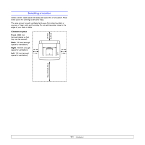 Page 13
1.4   
Selecting a location
Select a level, stable place with adequate space for air circulation. Allow 
extra space for opening covers and trays. 
The area should be well-ventilated and away from direct sunlight or 
sources of heat, cold, and humidity. Do not set the printer close to the 
edge of your desk or table.
Clearance space
Front : 482.6 mm 
(enough space so that 
tray can be opened)
Back : 100 mm (enough 
space for ventilation)
Right : 100 mm (enough 
space for ventilation)
Left : 100 mm...