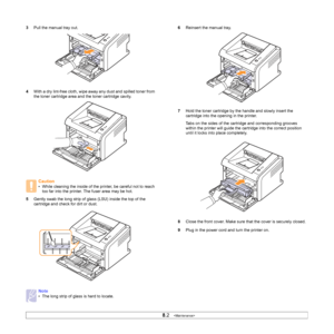 Page 29
8.2   
3 Pull the manual tray out.
4 With a dry lint-free cloth, wipe away any dust and spilled toner from 
the toner cartridge area and the toner cartridge cavity.
5 Gently swab the long strip of glass (LSU) inside the top of the 
cartridge and check for dirt or dust.
Caution
• While cleaning the inside of the printer, be careful not to reach 
too far into the printer. The fuser area may be hot.
Note
• The long strip of glass is hard to locate.
6 Reinsert the manual tray.
7 Hold the toner cartridge by...