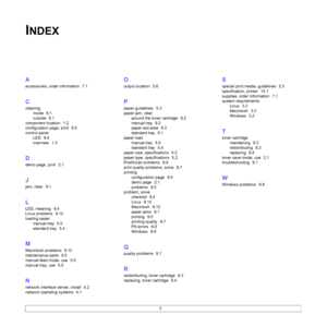 Page 45
1
INDEX
A
accessories, order information  7.1
C
cleaninginside
  8.1
outside
  8.1
component location
  1.2
configuration page, print
  8.5
control panel LED
  9.4
overview
  1.3
D
demo page, print  2.1
J
jam, clear  9.1
L
LED, meaning  9.4
Linux problems
  9.10
loading paper manual tray
  5.5
standard tray
  5.4
M
Macintosh problems  9.10
maintenance parts
  8.5
manual feed mode, use
  5.5
manual tray, use
  5.5
N
network interface server, install  4.2
network operating systems
  4.1
O
output location...