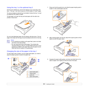 Page 234.5   
Using the tray 1 or the optional tray 2
Use the print material you use for the majority of your print jobs in the 
tray 1. The tray 1 can hold a maximum of 250 sheets of 75 g/m2 paper.
You can purchase an optional tray 2 and attach it below the tray 1 to load 
an additional 250 sheets of paper.
To load paper, pull open the tray and load paper with the side to be 
printed on face down.
You can load letterhead paper with the design side face down. The top 
edge of the sheet with the logo should be...