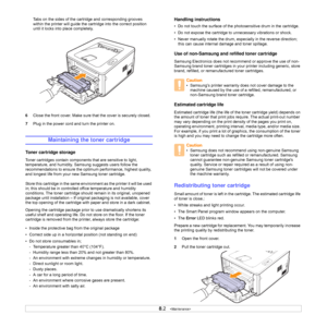 Page 308.2   
Tabs on the sides of the cartridge and corresponding grooves 
within the printer will guide the cartridge into the correct position 
until it locks into place completely.
6Close the front cover. Make sure that the cover is securely closed.
7Plug in the power cord and turn the printer on.
Maintaining the toner cartridge
Toner cartridge storage
Toner cartridges contain components that are sensitive to light, 
temperature, and humidity. Samsung suggests users follow the 
recommendations to ensure the...