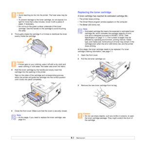 Page 318.3   
3Thoroughly shake the cartridge 5 or 6 times to distribute the toner 
evenly inside the cartridge. 
4Hold the toner cartridge by the handle and slowly insert the 
cartridge into the opening in the printer. 
Tabs on the sides of the cartridge and corresponding grooves 
within the printer will guide the cartridge into the correct position 
until it locks into place completely.
5Close the front cover. Make sure that the cover is securely closed.
Caution
• Avoid reaching too far into the printer. The...