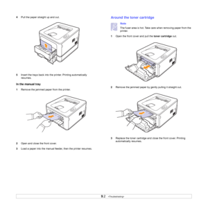 Page 349.2   
4Pull the paper straight up and out.
5Insert the trays back into the printer. Printing automatically 
resumes.
In the manual tray
1Remove the jammed paper from the printer.
2Open and close the front cover.
3Load a paper into the manual feeder, then the printer resumes.
Around the toner cartridge
Note
The fuser area is hot. Take care when removing paper from the 
printer.
1Open the front cover and pull the toner cartridge out.
2Remove the jammed paper by gently pulling it straight out.
3Replace the...