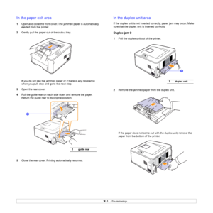 Page 359.3   
In the paper exit area
1Open and close the front cover. The jammed paper is automatically 
ejected from the printer. 
2Gently pull the paper out of the output tray.
If you do not see the jammed paper or if there is any resistance 
when you pull, stop and go to the next step.
3Open the rear cover.
4Pull the guide rear on each side down and remove the paper. 
Return the guide rear to its original position.
5Close the rear cover. Printing automatically resumes.
1guide rear
1
In the duplex unit area...