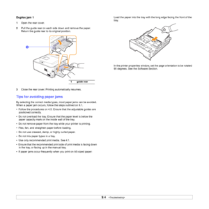 Page 369.4   
Duplex jam 1
1Open the rear cover.
2Pull the guide rear on each side down and remove the paper. 
Return the guide rear to its original position.
3Close the rear cover. Printing automatically resumes.
Tips for avoiding paper jams
By selecting the correct media types, most paper jams can be avoided. 
When a paper jam occurs, follow the steps outlined on 9.1. 
•  Follow the procedures on 4.5. Ensure that the adjustable guides are 
positioned correctly.
•  Do not overload the tray. Ensure that the...