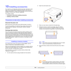 Page 4410.1   
10 Installing accessories
Your machine is a full-featured model that has been optimized to meet 
most of your printing needs. Recognizing that each user may have 
different requirements, however, Samsung makes several accessories 
available to enhance your machine’s capabilities.
This chapter includes:
• Precautions to take when installing accessories
• Installing a memory module
Precautions to take when installing accessories
Disconnect the power cord
Never remove the control board cover while...