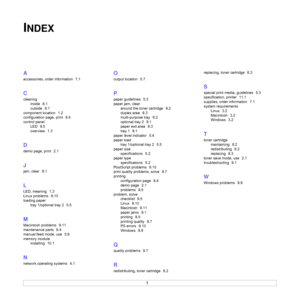 Page 471
INDEX
A
accessories, order information  7.1
C
cleaning
inside
  8.1
outside
  8.1
component location
  1.2
configuration page, print
  8.4
control panel
LED
  9.5
overview
  1.3
D
demo page, print  2.1
J
jam, clear  9.1
L
LED, meaning  1.3
Linux problems
  9.10
loading paper
tray 1/optional tray 2
  5.5
M
Macintosh problems  9.11
maintenance parts
  8.4
manual feed mode, use
  5.6
memory module
installing
  10.1
N
network operating systems  4.1
O
output location  5.7
P
paper guidelines  5.3
paper jam,...