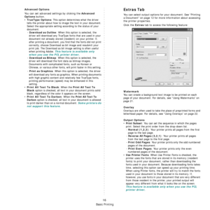 Page 64Basic Printing
16
Advanced Options
You can set advanced settings by clicking the Advanced 
Options
 button. 
•TrueType Options: This option determines what the driver 
tells the printer about how to image the text in your document. 
Select the appropriate setting according to the status of your 
document.
- 
Download as Outline: When this option is selected, the 
driver will download any TrueType fonts that are used in your 
document not already stored (resident) on your printer. If, 
after printing a...