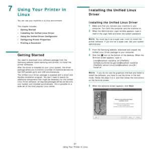 Page 75Using Your Printer in Linux
27
7Using Your Printer in 
Linux 
You can use your machine in a Linux environment. 
This chapter includes:
• Getting Started
• Installing the Unified Linux Driver
• Using the Unified Driver Configurator
• Configuring Printer Properties
• Printing a Document
Getting Started
You need to download Linux software package from the 
Samsung website (www.samsung.com/printer) to install the 
printer softwares.
After the driver is installed on your Linux system, the driver 
package...