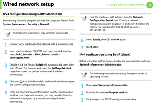 Page 105Wired network setup152. Using a network-connected machine
IPv4 configuration using SetIP (Macintosh)
Before using the SetIP program, disable the computer firewall from 
System Preferences > Security > Firewall.
 
The following instructions may vary from your model.
 
1Connect your machine to the network with a network cable.
2 Insert the Installation CD-ROM, and open the disk window, 
select MAC_Installer > MAC_Printer > SetIP > 
SetIPapplet.html.
3 Double-click the file and Safari will automatically...