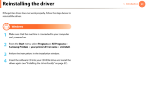 Page 23231. IntroductionReinstalling the driver
If the printer driver does not work properly, follow the steps below to 
reinstall the driver.

13 
Windows
1Make sure that the machine is connected to your computer 
and powered on.
2 From the Start menu, select Programs or All Programs > 
Samsung Printers > your printer driver name > Uninstall.
3 Follow the instructions in the installation window.
4 Insert the software CD into your CD-ROM drive and install the 
driver again (see "Installing the driver...
