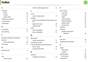 Page 8989Index
C
cleaning
inside 50
outside
 50
pickup roller
 52
cleaning a machine 50
control panel 19
convention 9
E
eco button 19
eco printing 41
F
favorites settings, for printing 40
features 4
print media feature
 68
front view 17
G
general icons 9
J
jam
clearing paper 56tips for avoiding paper jams
 55
L
Linux
system requirements 74
loading
paper in manual feeder/multi-purpose tray 
30
paper in the tray1
 28
special media
 32
local
driver installation 22
driver reinstalling
 23
M
Macintosh
system...