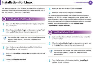 Page 9881. Software installationInstallation for Linux
You need to download Linux software packages from the Samsung 
website to install the printer software (http://www.samsung.com > 
find your product > Support or Downloads).
1 
Installing the Unified Linux Driver
1Make sure that the machine is connected to your computer 
and powered on.
2 When the Administrator Login window appears, type “root” 
in the Login field and enter the system password.
 
You must log in as a super user (root) to install the machine...