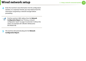 Page 106Wired network setup162. Using a network-connected machine
4 Enter the machine’s new information into the configuration 
window. In a corporate intranet, you may need to have this 
information assigned by a network manager before 
proceeding.
 
Find the machine’s MAC address from the Network 
Configuration Report (see "Printing a network 
configuration report" on page 13) and enter it without the 
colons. For example, 00:15:99:29:51:A8 becomes 
0015992951A8.
 
5 The machine will automatically...