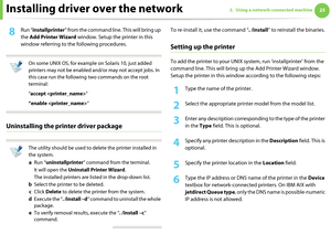 Page 115Installing driver over the network252. Using a network-connected machine
8 Run “installprinter” from the command line. This will bring up 
the Add Printer Wizard window. Setup the printer in this 
window referring to the following procedures.
 
On some UNIX OS, for example on Solaris 10, just added 
printers may not be enabled and/or may not accept jobs. In 
this case run the following two commands on the root 
terminal:
“accept ”
“enable ”
 
Uninstalling the printer driver package
 
The utility should...