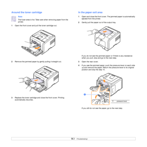 Page 44
9.3   
Around the toner cartridge
Note
The fuser area is hot. Take care when removing paper from the 
printer.
1 Open the front cover and pull the toner cartridge out.
2 Remove the jammed paper by gently pulling it straight out.
3 Replace the toner cartridge and cl ose the front cover. Printing 
automatically resumes.
In the paper exit area
1 Open and close the front cover. Th e jammed paper is automatically 
ejected from the printer. 
2 Gently pull the paper out  of the output tray.
If you do not see...