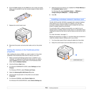 Page 57
10.2   
6 Push the DIMM straight into the DIMM  slot until it snaps into place. 
Make sure the latches fit over the  notches located on either side of 
the DIMM.
7 Replace the control board cover.
8 Reconnect the power cord and printer cable, and turn the printer 
on.
Setting the memory in  the PostScript printer 
properties
After installing the memory DIMM, you need to select it in the printer 
properties of the PostScript printe r driver so that you can use it.
1 Make sure that the PostScript prin ter...