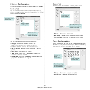 Page 92
Using Your Printer in Linux
29
Printers Configuration
Printers configuration has the two tabs; Printers and Classes. 
Printers Tab
You can see the current system’s printer configuration by 
clicking on the printer icon button  on the left side of the Unified 
Driver Configurator window.
You can use the following  printer control buttons:
•Refresh: renews the available printers list.
•
Add Printer: allows you to add a new printer.
•
Remove Printer: removes the selected printer.
•
Set as Default: sets the...