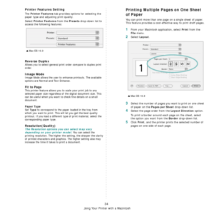 Page 98
Using Your Printer with a Macintosh
34
Printer Features Setting
The Printer Features tab provides options for selecting the 
paper type and adjusting print quality.
Select 
Printer Features from the Presets drop-down list to 
access the following features:
Reverse Duplex
Allows you to select general prin t order compare to duplex print  
order.
Image Mode
Image Mode allows the user to enhance printouts. The available 
options are Normal and Text Enhance. 
Fit to Page
This printer feature allows you to...