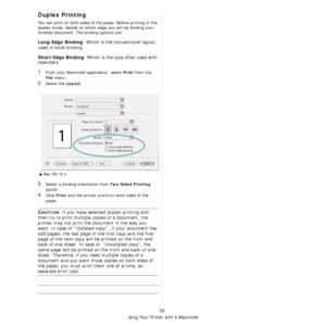 Page 99
Using Your Printer with a Macintosh
35
Duplex Printing
You can print on both sides of the paper. Before printing in the 
duplex mode, decide on which edge you will be binding your 
finished document. The binding options are:
Long-Edge Binding: Which is the conventional layout 
used in book binding.
Short-Edge Binding: Which is the type often used with 
calendars. 
1From your Macintosh application, select Print from the 
File menu. 
2Select the Layout. 
3Select a binding orientation from Two Sided...