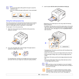 Page 33
5.6   
Notes
• Do not push the paper width guide far enough to cause the  material to warp. 
• If you do not adjust the paper width guide, it may cause paper  jams.
Using the multi-purpose tray
The multi-purpose tray can hold special sizes and types of print material, 
such as transparencies, postcards,  note cards, and envelopes. It is 
useful for single page printing on letterhead or colored paper. 
To load paper in the multi-purpose tray:
1 Open the multi-purpose tray a nd unfold the multi-purpose...